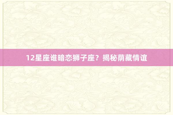12星座谁暗恋狮子座？揭秘荫藏情谊