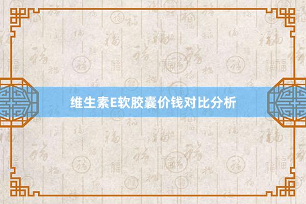 维生素E软胶囊价钱对比分析
