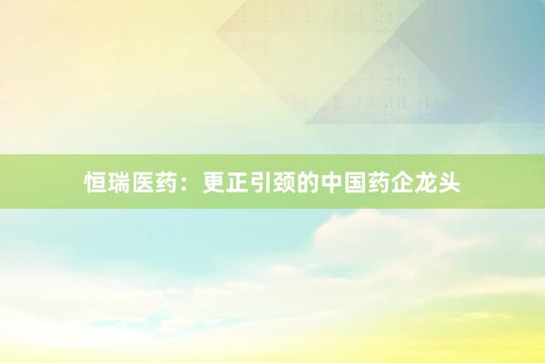 恒瑞医药：更正引颈的中国药企龙头