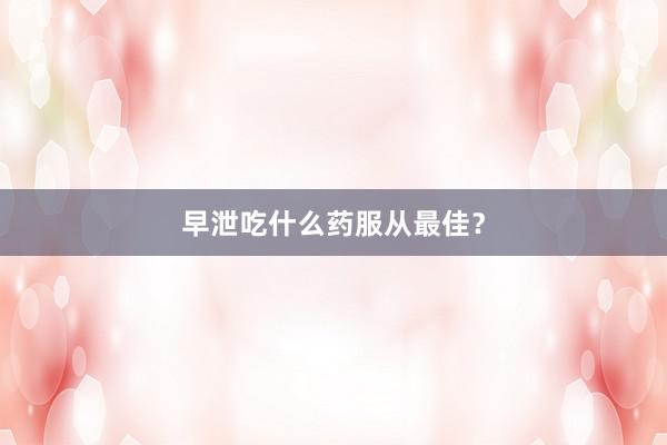 早泄吃什么药服从最佳？