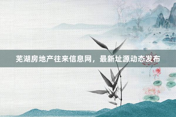芜湖房地产往来信息网，最新址源动态发布